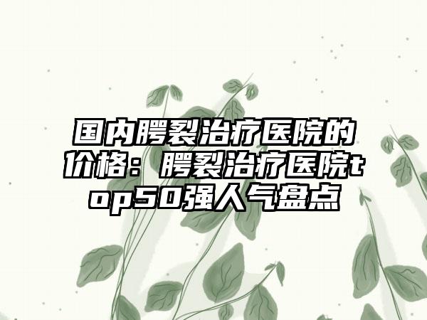 国内腭裂治疗医院的价格：腭裂治疗医院top50强人气盘点