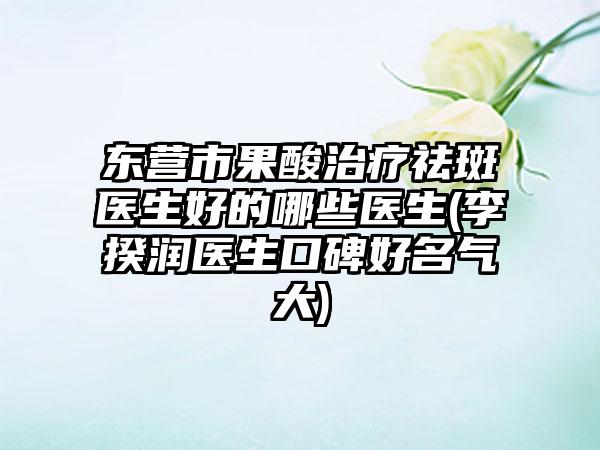 东营市果酸治疗祛斑医生好的哪些医生(李揆润医生口碑好名气大)