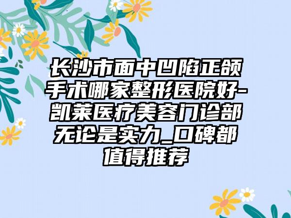 长沙市面中凹陷正颌手术哪家整形医院好-凯莱医疗美容门诊部无论是实力_口碑都值得推荐