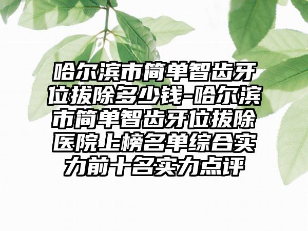 哈尔滨市简单智齿牙位拔除多少钱-哈尔滨市简单智齿牙位拔除医院上榜名单综合实力前十名实力点评