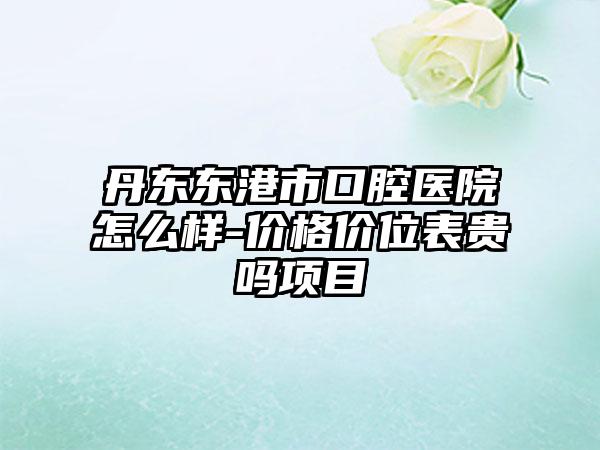 丹东东港市口腔医院怎么样-价格价位表贵吗项目