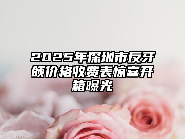 2025年深圳市反牙颌价格收费表惊喜开箱曝光