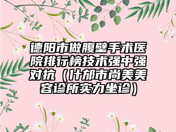 德阳市做腹壁手术医院排行榜技术强中强对抗（什邡市尚美美容诊所实力坐诊）