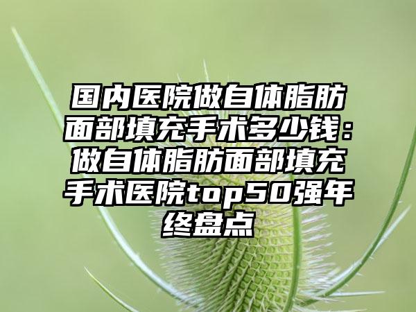 国内医院做自体脂肪面部填充手术多少钱：做自体脂肪面部填充手术医院top50强年终盘点