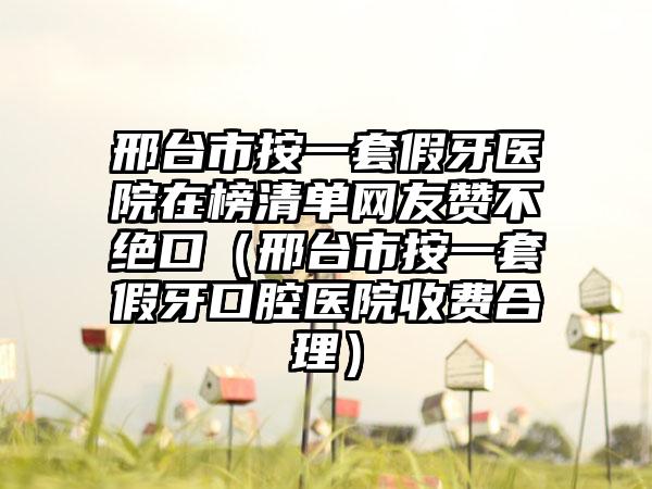 邢台市按一套假牙医院在榜清单网友赞不绝口（邢台市按一套假牙口腔医院收费合理）