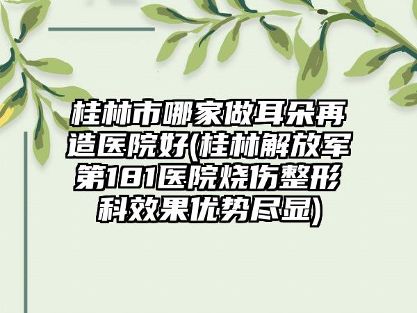 桂林市哪家做耳朵再造医院好(桂林解放军第181医院烧伤整形科效果优势尽显)
