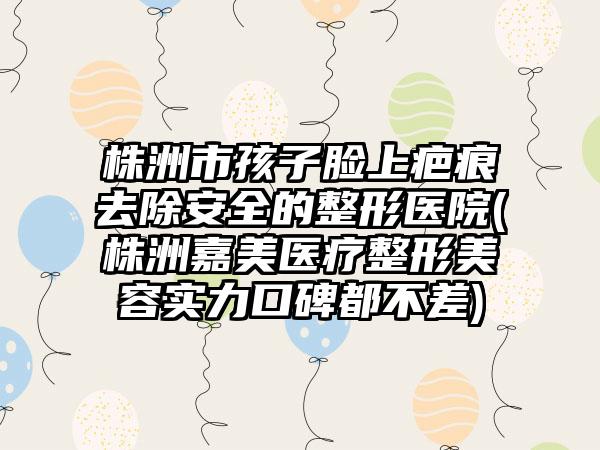 株洲市孩子脸上疤痕去除安全的整形医院(株洲嘉美医疗整形美容实力口碑都不差)