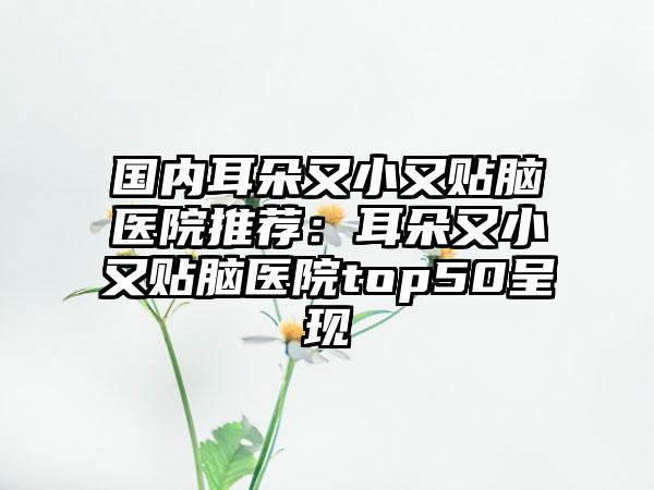 国内耳朵又小又贴脑医院推荐：耳朵又小又贴脑医院top50呈现