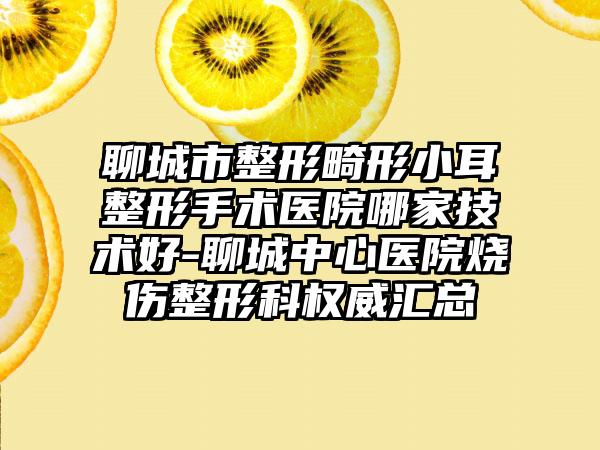聊城市整形畸形小耳整形手术医院哪家技术好-聊城中心医院烧伤整形科权威汇总