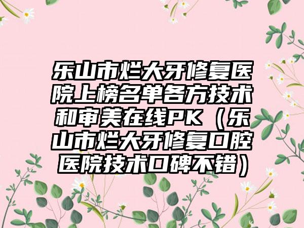 乐山市烂大牙修复医院上榜名单各方技术和审美在线PK（乐山市烂大牙修复口腔医院技术口碑不错）