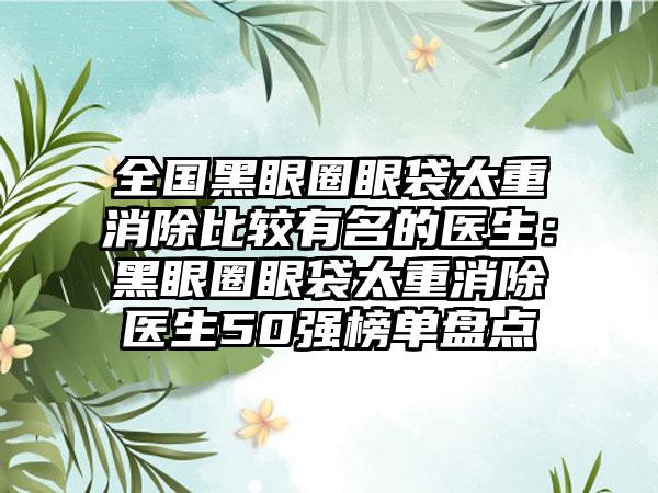 全国黑眼圈眼袋太重消除比较有名的医生：黑眼圈眼袋太重消除医生50强榜单盘点