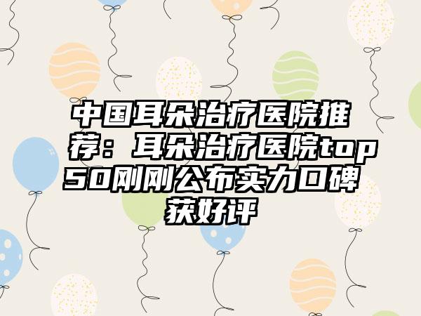 中国耳朵治疗医院推荐：耳朵治疗医院top50刚刚公布实力口碑获好评