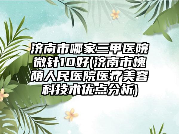 济南市哪家三甲医院微针10好(济南市槐荫人民医院医疗美容科技术优点分析)