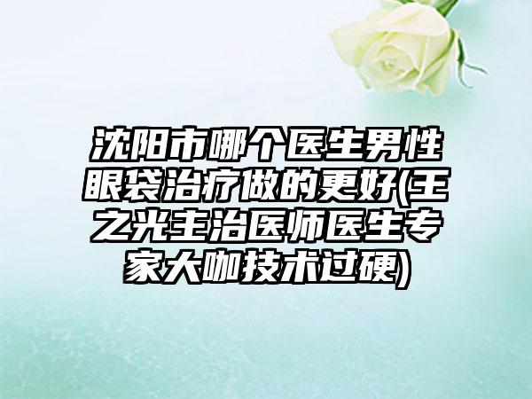 沈阳市哪个医生男性眼袋治疗做的更好(王之光主治医师医生专家大咖技术过硬)