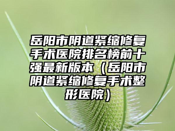 岳阳市阴道紧缩修复手术医院排名榜前十强最新版本（岳阳市阴道紧缩修复手术整形医院）