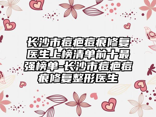 长沙市痘疤痘痕修复医生上榜清单前十最强榜单-长沙市痘疤痘痕修复整形医生