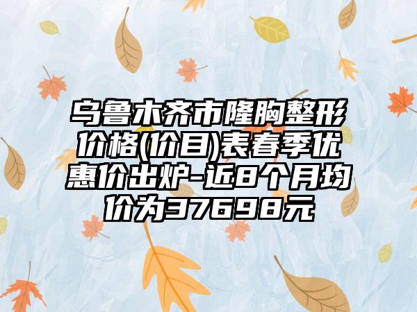 乌鲁木齐市隆胸整形价格(价目)表春季优惠价出炉-近8个月均价为37698元
