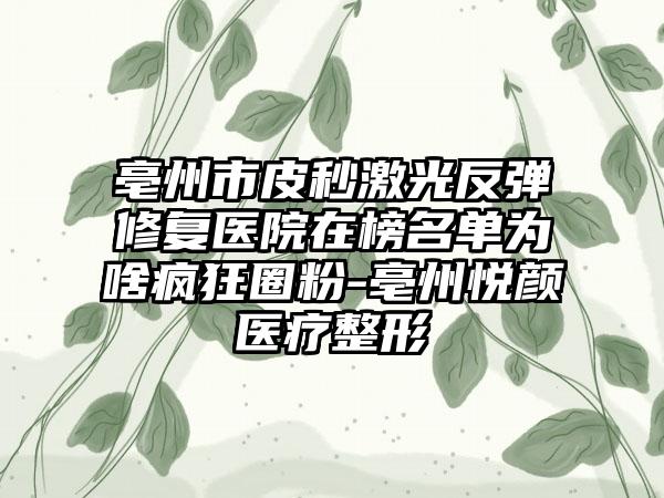 亳州市皮秒激光反弹修复医院在榜名单为啥疯狂圈粉-亳州悦颜医疗整形