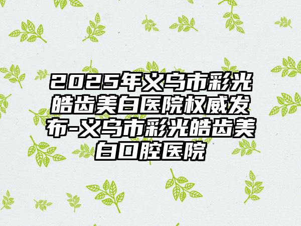 2025年义乌市彩光皓齿美白医院权威发布-义乌市彩光皓齿美白口腔医院