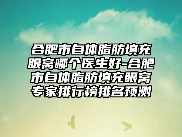 合肥市自体脂肪填充眼窝哪个医生好-合肥市自体脂肪填充眼窝专家排行榜排名预测