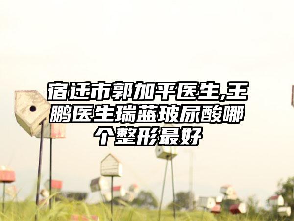 宿迁市郭加平医生,王鹏医生瑞蓝玻尿酸哪个整形最好