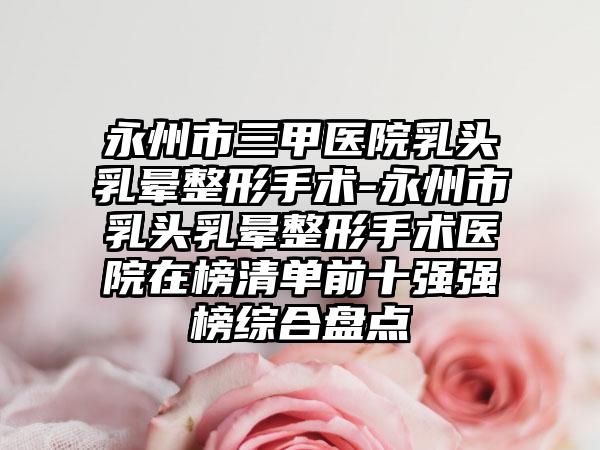 永州市三甲医院乳头乳晕整形手术-永州市乳头乳晕整形手术医院在榜清单前十强强榜综合盘点