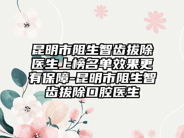 昆明市阻生智齿拔除医生上榜名单效果更有保障-昆明市阻生智齿拔除口腔医生