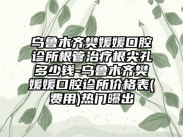 乌鲁木齐樊媛媛口腔诊所根管治疗根尖孔多少钱-乌鲁木齐樊媛媛口腔诊所价格表(费用)热门曝出