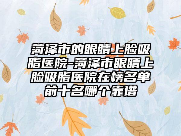 菏泽市的眼睛上脸吸脂医院-菏泽市眼睛上脸吸脂医院在榜名单前十名哪个靠谱