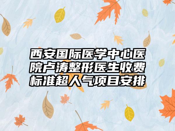 西安国际医学中心医院卢涛整形医生收费标准超人气项目安排