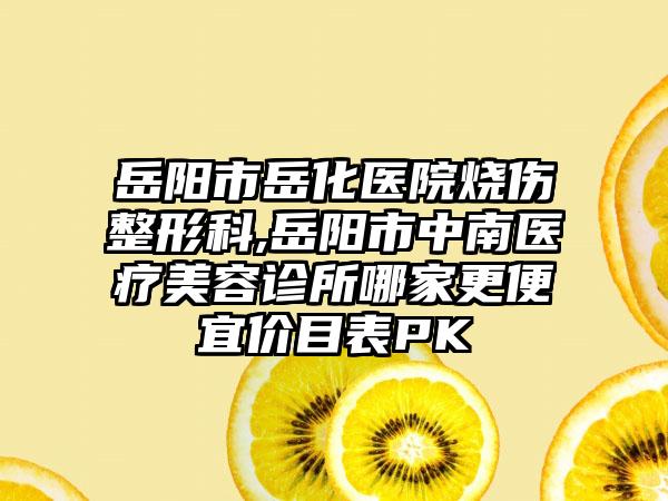 岳阳市岳化医院烧伤整形科,岳阳市中南医疗美容诊所哪家更便宜价目表PK