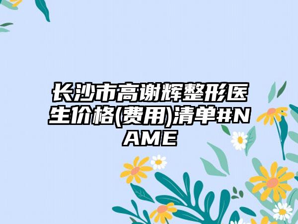 长沙市高谢辉整形医生价格(费用)清单#NAME