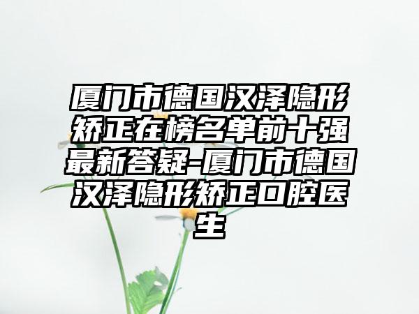 厦门市德国汉泽隐形矫正在榜名单前十强最新答疑-厦门市德国汉泽隐形矫正口腔医生