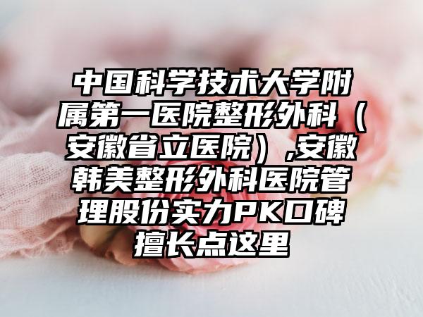中国科学技术大学附属第一医院整形外科（安徽省立医院）,安徽韩美整形外科医院管理股份实力PK口碑擅长点这里