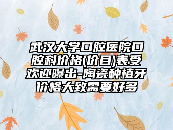 武汉大学口腔医院口腔科价格(价目)表受欢迎曝出-陶瓷种植牙价格大致需要好多