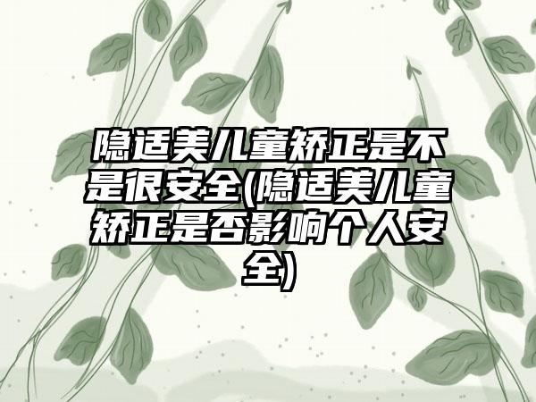 隐适美儿童矫正是不是很安全(隐适美儿童矫正是否影响个人安全)