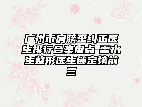 广州市肩膀歪纠正医生排行合集盘点-雷水生整形医生锁定榜前三