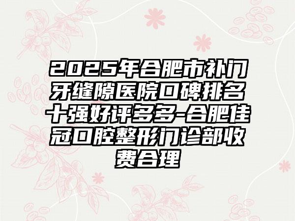 2025年合肥市补门牙缝隙医院口碑排名十强好评多多-合肥佳冠口腔整形门诊部收费合理