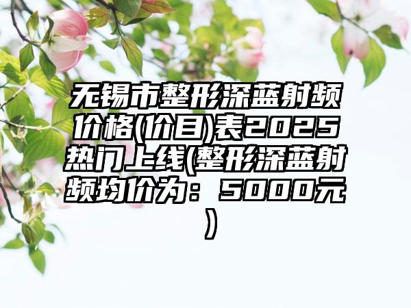 无锡市整形深蓝射频价格(价目)表2025热门上线(整形深蓝射频均价为：5000元）