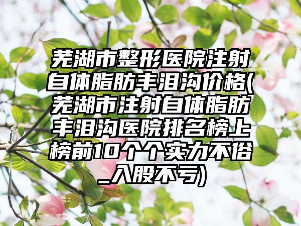 芜湖市整形医院注射自体脂肪丰泪沟价格(芜湖市注射自体脂肪丰泪沟医院排名榜上榜前10个个实力不俗_入股不亏)