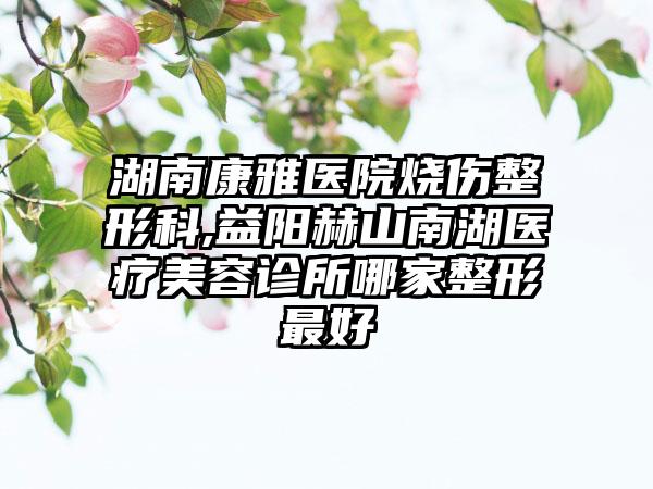 湖南康雅医院烧伤整形科,益阳赫山南湖医疗美容诊所哪家整形最好