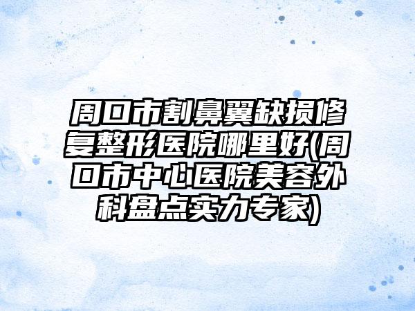周口市割鼻翼缺损修复整形医院哪里好(周口市中心医院美容外科盘点实力专家)