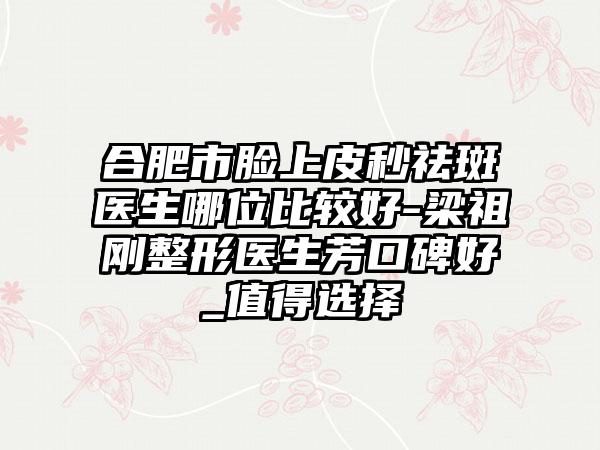 合肥市脸上皮秒祛斑医生哪位比较好-梁祖刚整形医生芳口碑好_值得选择