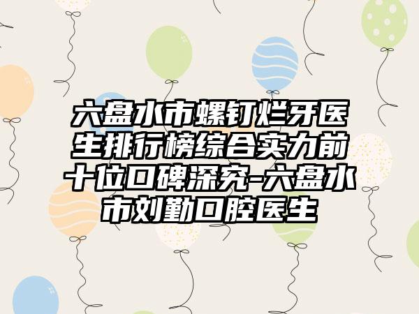 六盘水市螺钉烂牙医生排行榜综合实力前十位口碑深究-六盘水市刘勤口腔医生
