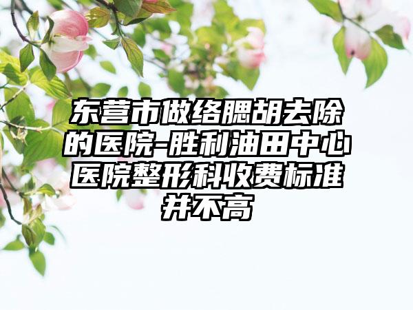 东营市做络腮胡去除的医院-胜利油田中心医院整形科收费标准并不高