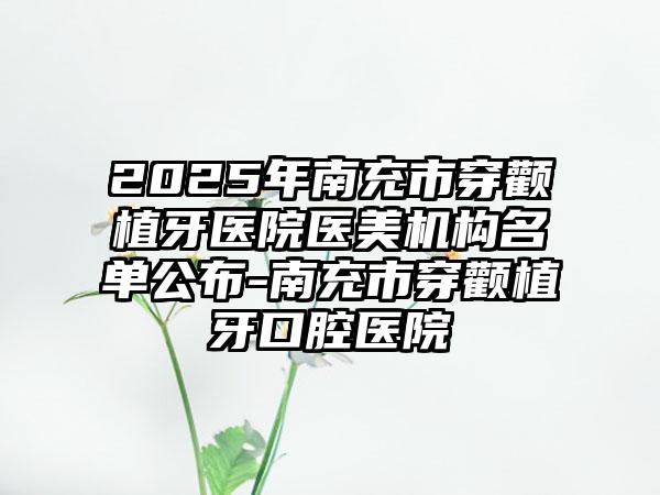 2025年南充市穿颧植牙医院医美机构名单公布-南充市穿颧植牙口腔医院