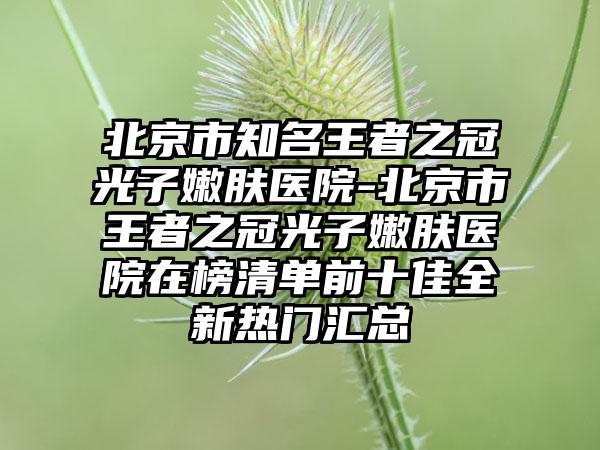 北京市知名王者之冠光子嫩肤医院-北京市王者之冠光子嫩肤医院在榜清单前十佳全新热门汇总