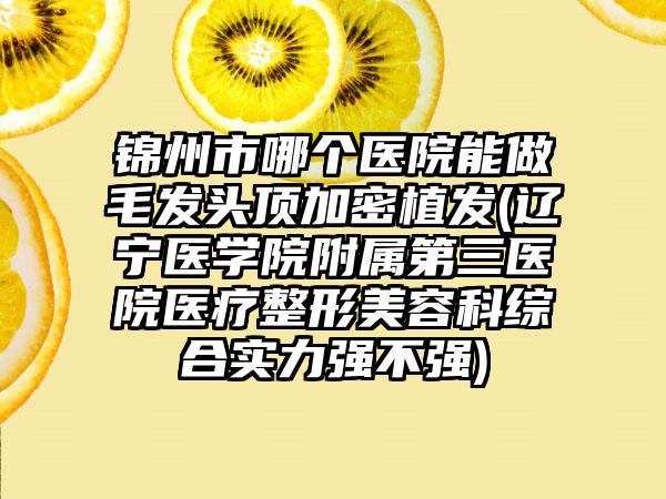 锦州市哪个医院能做毛发头顶加密植发(辽宁医学院附属第三医院医疗整形美容科综合实力强不强)