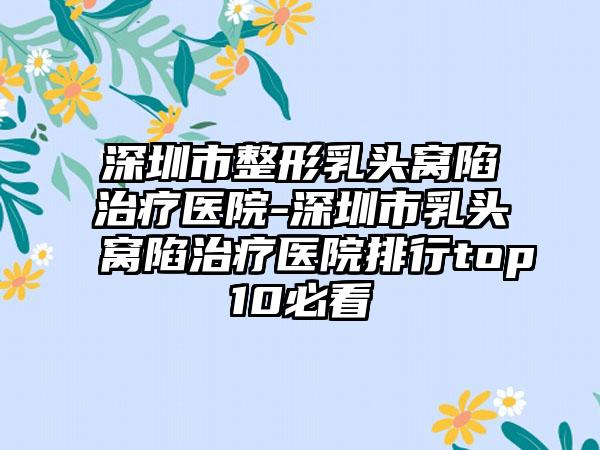 深圳市整形乳头窝陷治疗医院-深圳市乳头窝陷治疗医院排行top10必看