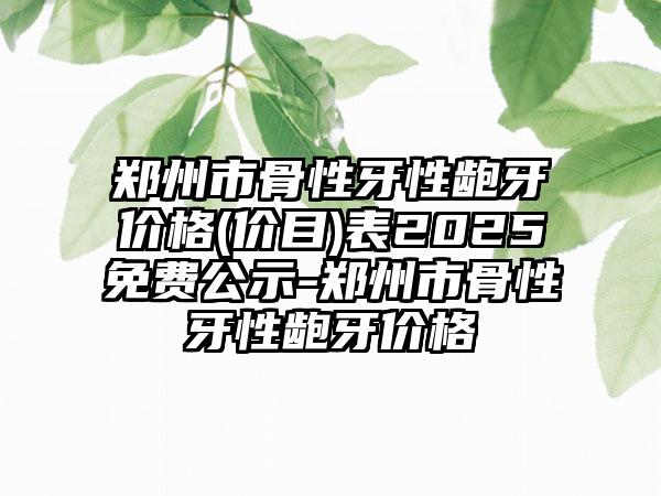 郑州市骨性牙性龅牙价格(价目)表2025免费公示-郑州市骨性牙性龅牙价格